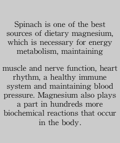 
Spinach is one of the best    sources of dietary magnesium, which is necessary for energy metabolism, maintaining 
muscle and nerve function, heart rhythm, a healthy immune system and maintaining blood pressure. Magnesium also plays a part in hundreds more biochemical reactions that occur in the body.
